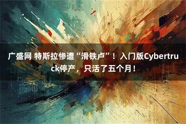 广盛网 特斯拉惨遭“滑铁卢”！入门版Cybertruck停产，只活了五个月！