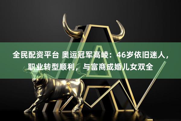 全民配资平台 奥运冠军高崚：46岁依旧迷人，职业转型顺利，与富商成婚儿女双全