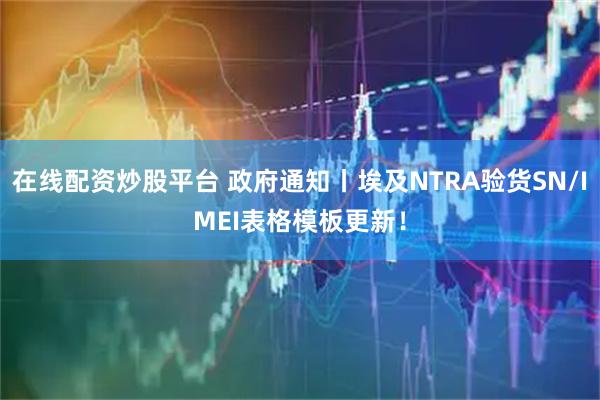 在线配资炒股平台 政府通知丨埃及NTRA验货SN/IMEI表格模板更新！