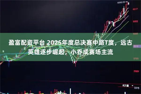 盈富配资平台 2025年度总决赛中路T度，远古英雄逐步崛起，小乔成赛场主流