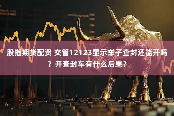 股指期货配资 交管12123显示车子查封还能开吗？开查封车有什么后果？