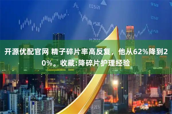 开源优配官网 精子碎片率高反复，他从62%降到20%。收藏:降碎片护理经验