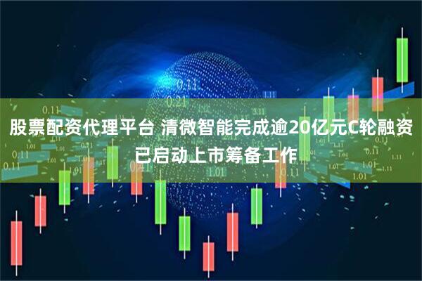 股票配资代理平台 清微智能完成逾20亿元C轮融资  已启动上市筹备工作