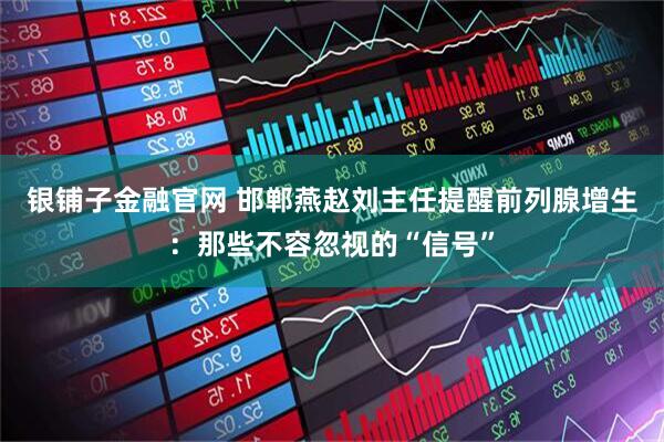 银铺子金融官网 邯郸燕赵刘主任提醒前列腺增生：那些不容忽视的“信号”