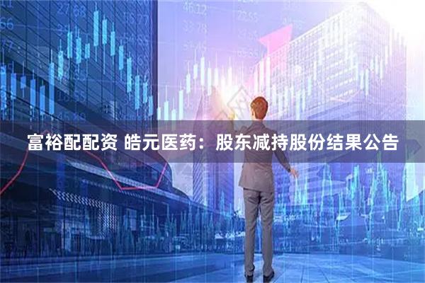 富裕配配资 皓元医药：股东减持股份结果公告