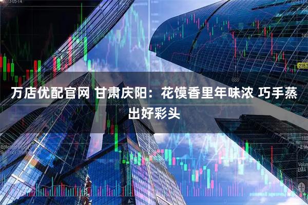 万店优配官网 甘肃庆阳：花馍香里年味浓 巧手蒸出好彩头