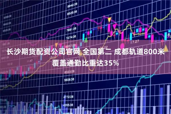 长沙期货配资公司官网 全国第二 成都轨道800米覆盖通勤比重达35%