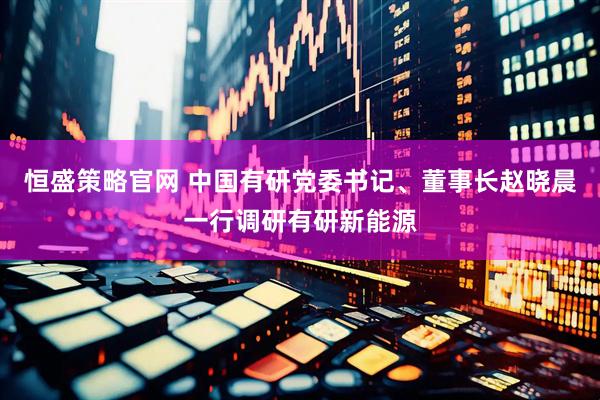 恒盛策略官网 中国有研党委书记、董事长赵晓晨一行调研有研新能源