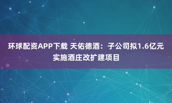 环球配资APP下载 天佑德酒：子公司拟1.6亿元实施酒庄改扩建项目
