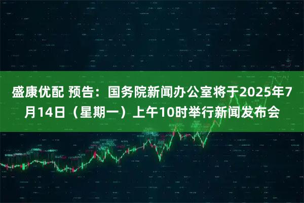 盛康优配 预告：国务院新闻办公室将于2025年7月14日（星期一）上午10时举行新闻发布会