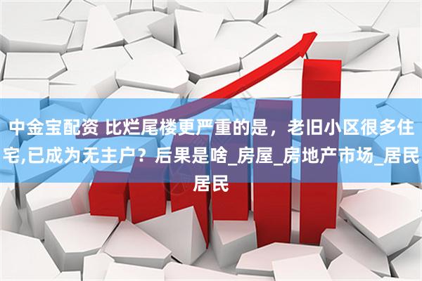中金宝配资 比烂尾楼更严重的是，老旧小区很多住宅,已成为无主户？后果是啥_房屋_房地产市场_居民
