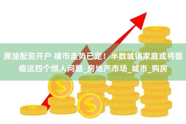 原油配资开户 楼市走势已定！半数城镇家庭或将面临这四个烦人问题_房地产市场_城市_购房