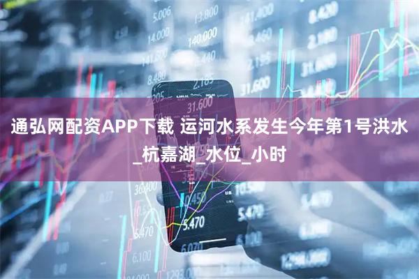 通弘网配资APP下载 运河水系发生今年第1号洪水_杭嘉湖_水位_小时
