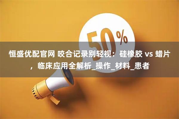 恒盛优配官网 咬合记录别轻视：硅橡胶 vs 蜡片，临床应用全解析_操作_材料_患者