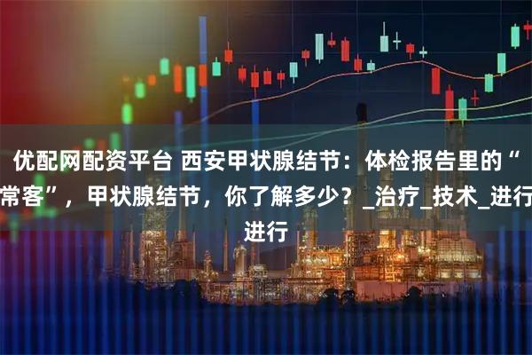 优配网配资平台 西安甲状腺结节：体检报告里的“常客”，甲状腺结节，你了解多少？_治疗_技术_进行