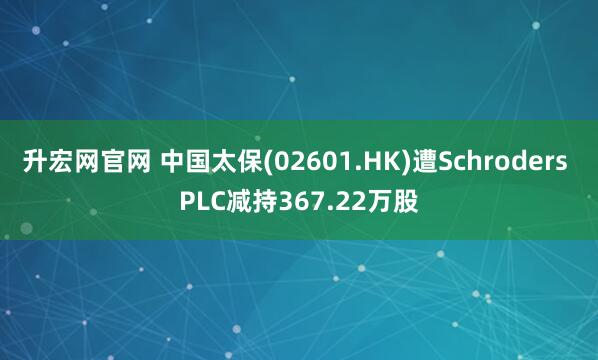 升宏网官网 中国太保(02601.HK)遭Schroders PLC减持367.22万股