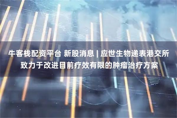 牛客栈配资平台 新股消息 | 应世生物递表港交所 致力于改进目前疗效有限的肿瘤治疗方案