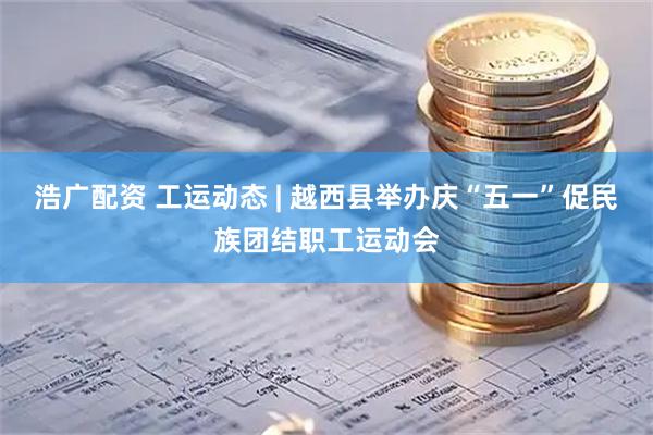 浩广配资 工运动态 | 越西县举办庆“五一”促民族团结职工运动会