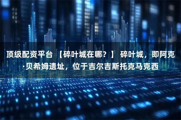 顶级配资平台 【碎叶城在哪？】 碎叶城，即阿克·贝希姆遗址，位于吉尔吉斯托克马克西
